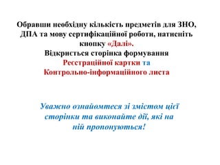 Обравши необхідну кількість предметів для ЗНО,
ДПА та мову сертифікаційної роботи, натисніть
кнопку «Далі».
Відкриється сторінка формування
Реєстраційної картки та
Контрольно-інформаційного листа
Уважно ознайомтеся зі змістом цієї
сторінки та виконайте дії, які на
ній пропонуються!
 