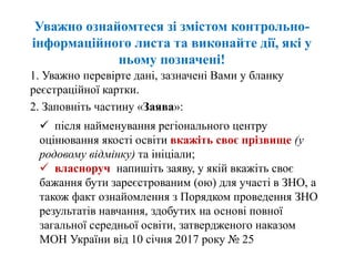 Уважно ознайомтеся зі змістом контрольно-
інформаційного листа та виконайте дії, які у
ньому позначені!
1. Уважно перевірте дані, зазначені Вами у бланку
реєстраційної картки.
2. Заповніть частину «Заява»:
 після найменування регіонального центру
оцінювання якості освіти вкажіть своє прізвище (у
родовому відмінку) та ініціали;
 власноруч напишіть заяву, у якій вкажіть своє
бажання бути зареєстрованим (ою) для участі в ЗНО, а
також факт ознайомлення з Порядком проведення ЗНО
результатів навчання, здобутих на основі повної
загальної середньої освіти, затвердженого наказом
МОН України від 10 січня 2017 року № 25
 