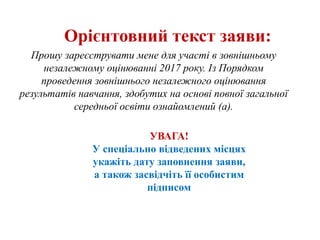 Орієнтовний текст заяви:
Прошу зареєструвати мене для участі в зовнішньому
незалежному оцінюванні 2017 року. Із Порядком
проведення зовнішнього незалежного оцінювання
результатів навчання, здобутих на основі повної загальної
середньої освіти ознайомлений (а).
УВАГА!
У спеціально відведених місцях
укажіть дату заповнення заяви,
а також засвідчіть її особистим
підписом
 