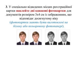3. У спеціально відведених місцях реєстраційної
картки наклейте дві однакові фотокартки для
документів розміром 3х4 см із зображенням, що
відповідає досягнутому віку
(фотокартки мають бути виготовлені на
білому або кольоровому фотопапері).
 
