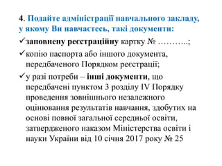 заповнену реєстраційну картку № ………..;
копію паспорта або іншого документа,
передбаченого Порядком реєстрації;
у разі потреби – інші документи, що
передбачені пунктом 3 розділу IV Порядку
проведення зовнішнього незалежного
оцінювання результатів навчання, здобутих на
основі повної загальної середньої освіти,
затвердженого наказом Міністерства освіти і
науки України від 10 січня 2017 року № 25
4. Подайте адміністрації навчального закладу,
у якому Ви навчаєтесь, такі документи:
 