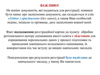 ВАЖЛИВО!
На копіях документів, які подаються для реєстрації, повинен
бути напис про засвідчення документа, що складається зі слів
«Згідно з оригіналом» (без лапок), а також Ваш особистий
підпис, ініціали та прізвище, дата засвідчення кожної копії.
Факт надходження реєстраційної картки до пункту обробки
регіонального центру оцінювання якості освіти є підставою для
опрацювання персональних даних у процесі підготовки та
проведення зовнішнього незалежного оцінювання, їх
використання під час вступу до вищих навчальних закладів.
Повідомлення про результати реєстрації буде надіслано до
навчального закладу, у якому Ви навчаєтеся.
 