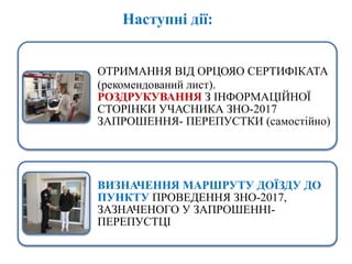 Наступні дії:
ОТРИМАННЯ ВІД ОРЦОЯО СЕРТИФІКАТА
(рекомендований лист).
РОЗДРУКУВАННЯ З ІНФОРМАЦІЙНОЇ
СТОРІНКИ УЧАСНИКА ЗНО-2017
ЗАПРОШЕННЯ- ПЕРЕПУСТКИ (самостійно)
ВИЗНАЧЕННЯ МАРШРУТУ ДОЇЗДУ ДО
ПУНКТУ ПРОВЕДЕННЯ ЗНО-2017,
ЗАЗНАЧЕНОГО У ЗАПРОШЕННІ-
ПЕРЕПУСТЦІ
 