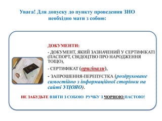 Увага! Для допуску до пункту проведення ЗНО
необхідно мати з собою:
ДОКУМЕНТИ:
- ДОКУМЕНТ, ЯКИЙ ЗАЗНАЧЕНИЙ У СЕРТИФІКАТІ
(ПАСПОРТ, СВІДОЦТВО ПРО НАРОДЖЕННЯ
ТОЩО),
- СЕРТИФІКАТ (оригінали),
- ЗАПРОШЕННЯ-ПЕРЕПУСТКА (роздруковане
самостійно з інформаційної сторінки на
сайті УЦОЯО).
НЕ ЗАБУДЬТЕ ВЗЯТИ З СОБОЮ РУЧКУ З ЧОРНОЮ ПАСТОЮ!
 