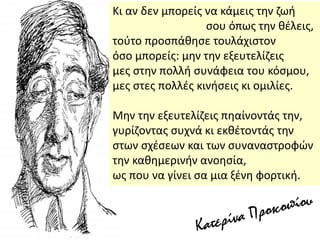 Κι αν δεν μπορείσ να κάμεισ τθν ηωι
ςου όπωσ τθν κζλεισ,
τοφτο προςπάκθςε τουλάχιςτον
όςο μπορείσ: μθν τθν εξευτελίηεισ
μεσ ςτθν πολλι ςυνάφεια του κόςμου,
μεσ ςτεσ πολλζσ κινιςεισ κι ομιλίεσ.
Μθν τθν εξευτελίηεισ πθαίνοντάσ τθν,
γυρίηοντασ ςυχνά κι εκκζτοντάσ τθν
ςτων ςχζςεων και των ςυναναςτροφϊν
τθν κακθμερινιν ανοθςία,
ωσ που να γίνει ςα μια ξζνθ φορτικι.
 