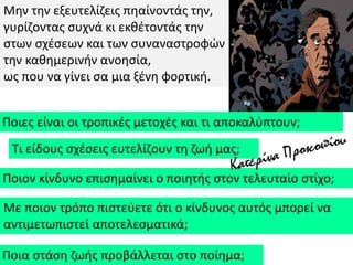 Μθν τθν εξευτελίηεισ πθαίνοντάσ τθν,
γυρίηοντασ ςυχνά κι εκκζτοντάσ τθν
ςτων ςχζςεων και των ςυναναςτροφϊν
τθν κακθμερινιν ανοθςία,
ωσ που να γίνει ςα μια ξζνθ φορτικι.
Ποιεσ είναι οι τροπικζσ μετοχζσ και τι αποκαλφπτουν;
Τι είδουσ ςχζςεισ ευτελίηουν τθ ηωι μασ;
Ποιον κίνδυνο επιςθμαίνει ο ποιθτισ ςτον τελευταίο ςτίχο;
Με ποιον τρόπο πιςτεφετε ότι ο κίνδυνοσ αυτόσ μπορεί να
αντιμετωπιςτεί αποτελεςματικά;
Ποια ςτάςθ ηωισ προβάλλεται ςτο ποίθμα;
 