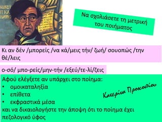 Κι αν δζν /μπορείσ /να κά/μεισ τιν/ ηωι/ ςουοπϊσ /τθν
κζ/λεισ
ο-ςό/ μπο-ρείσ/μθν-τιν /εξεφ/τε-λί/ηεισ
Αφοφ ελζγξετε αν υπάρχει ςτο ποίθμα:
• ομοικαταλθξία
• επίκετα
• εκφραςτικά μζςα
και να δικαιολογιςτε τθν άποψθ ότι το ποίθμα ζχει
πεηολογικό φφοσ
 