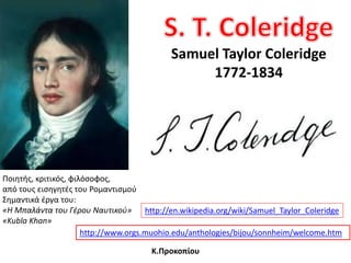 Samuel Taylor Coleridge
1772-1834
http://www.orgs.muohio.edu/anthologies/bijou/sonnheim/welcome.htm
http://en.wikipedia.org/wiki/Samuel_Taylor_Coleridge
Ποιθτισ, κριτικόσ, φιλόςοφοσ,
από τουσ ειςθγθτζσ του Ρομαντιςμοφ
΢θμαντικά ζργα του:
«Η Μπαλάντα του Γέρου Ναυτικοφ»
«Kubla Khan»
Κ.Προκοπίου
 