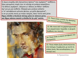 Kι όμωσ γνωρίηω κάτι άγνωςτουσ όχτουσ* που αμάραντ'* ανκίηουν,
ξζρω κρυμμζνεσ πθγζσ που το νζκταρ ςε ρυάκια ςκορπίηουν.
Για άλλουσ αμάραντ', αλίμονο γι' άλλουσ αν κζλετ' ανκίςτε·
όχι! για με μθν ανκίςτε. Mακριά μου ρυάκια κυλιςτε·
μ' ζν' αςτεφάνωτο μζτωπο φεφγω, με χείλθ φρυγμζνα*,
κι αν με ρωτάσ ποιοσ με πνίγει καθμόσ, άκου τοφτο από μζνα:
δίχωσ ελπίδα θ δουλειά νζκταρ μζςα ςε κόςκινο χφνει,
και δίχωσ κάποιο ςκοπό θ ελπίδα δε ηει μιτ' εκείνθ.
13. Με ποια από τα χαρακτθριςτικά
των ρομαντικϊν ταιριάηει θ ψυχικι
διάκεςθ του ποιθτι;
Κ.Προκοπίου
15. Ποια ςτάςθ ηωισ αποτυπϊνεται
ςτο ποίθμα; ΢υμφωνείσ με αυτι τθ
ςτάςθ ηωισ; Να αιτιολογιςεισ τθν
άποψι ςου.
 