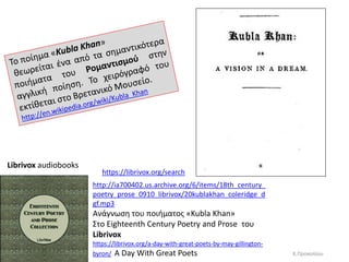 http://ia700402.us.archive.org/6/items/18th_century_
poetry_prose_0910_librivox/20kublakhan_coleridge_d
gf.mp3
Ανάγνωςθ του ποιιματοσ «Kubla Khan»
΢το Eighteenth Century Poetry and Prose του
Librivox
https://librivox.org/a-day-with-great-poets-by-may-gillington-
byron/ A Day With Great Poets
Librivox audiobooks
https://librivox.org/search
Κ.Προκοπίου
 