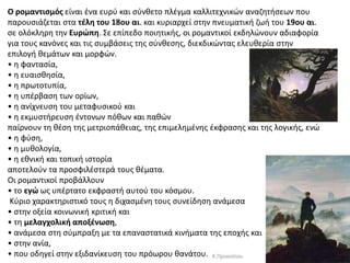 O ρομαντιςμόσ είναι ζνα ευρφ και ςφνκετο πλζγμα καλλιτεχνικϊν αναηθτιςεων που
παρουςιάηεται ςτα τζλθ του 18ου αι. και κυριαρχεί ςτθν πνευματικι ηωι του 19ου αι.
ςε ολόκλθρθ τθν Eυρώπθ. ΢ε επίπεδο ποιθτικισ, οι ρομαντικοί εκδθλϊνουν αδιαφορία
για τουσ κανόνεσ και τισ ςυμβάςεισ τθσ ςφνκεςθσ, διεκδικϊντασ ελευκερία ςτθν
επιλογι κεμάτων και μορφϊν.
• θ φανταςία,
• θ ευαιςκθςία,
• θ πρωτοτυπία,
• θ υπζρβαςθ των ορίων,
• θ ανίχνευςθ του μεταφυςικοφ και
• θ εκμυςτιρευςθ ζντονων πόκων και πακϊν
παίρνουν τθ κζςθ τθσ μετριοπάκειασ, τθσ επιμελθμζνθσ ζκφραςθσ και τθσ λογικισ, ενϊ
• θ φφςθ,
• θ μυκολογία,
• θ εκνικι και τοπικι ιςτορία
αποτελοφν τα προςφιλζςτερά τουσ κζματα.
Oι ρομαντικοί προβάλλουν
• το εγώ ωσ υπζρτατο εκφραςτι αυτοφ του κόςμου.
Κφριο χαρακτθριςτικό τουσ θ διχαςμζνθ τουσ ςυνείδθςθ ανάμεςα
• ςτθν οξεία κοινωνικι κριτικι και
• τθ μελαγχολικι αποξζνωςθ,
• ανάμεςα ςτθ ςφμπραξθ με τα επαναςτατικά κινιματα τθσ εποχισ και
• ςτθν ανία,
• που οδθγεί ςτθν εξιδανίκευςθ του πρόωρου κανάτου. Κ.Προκοπίου
 