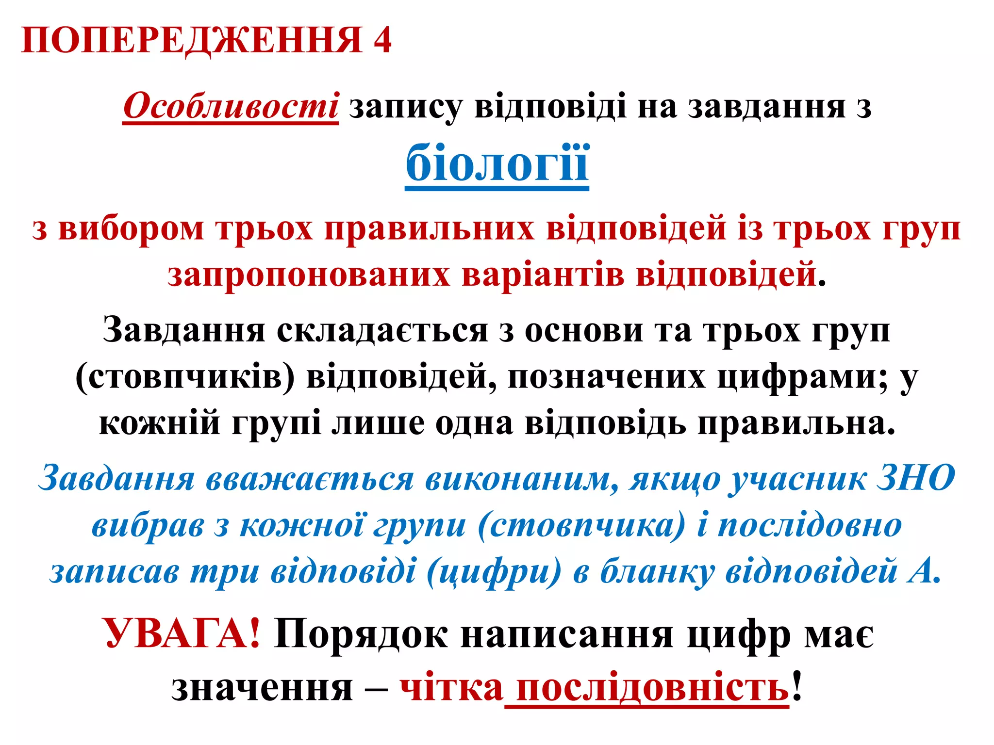 Особливості запису відповіді на завдання з
біології
з вибором трьох правильних відповідей із трьох груп
запропонованих варіантів відповідей.
Завдання складається з основи та трьох груп
(стовпчиків) відповідей, позначених цифрами; у
кожній групі лише одна відповідь правильна.
Завдання вважається виконаним, якщо учасник ЗНО
вибрав з кожної групи (стовпчика) і послідовно
записав три відповіді (цифри) в бланку відповідей А.
УВАГА! Порядок написання цифр має
значення – чітка послідовність!
ПОПЕРЕДЖЕННЯ 4
 