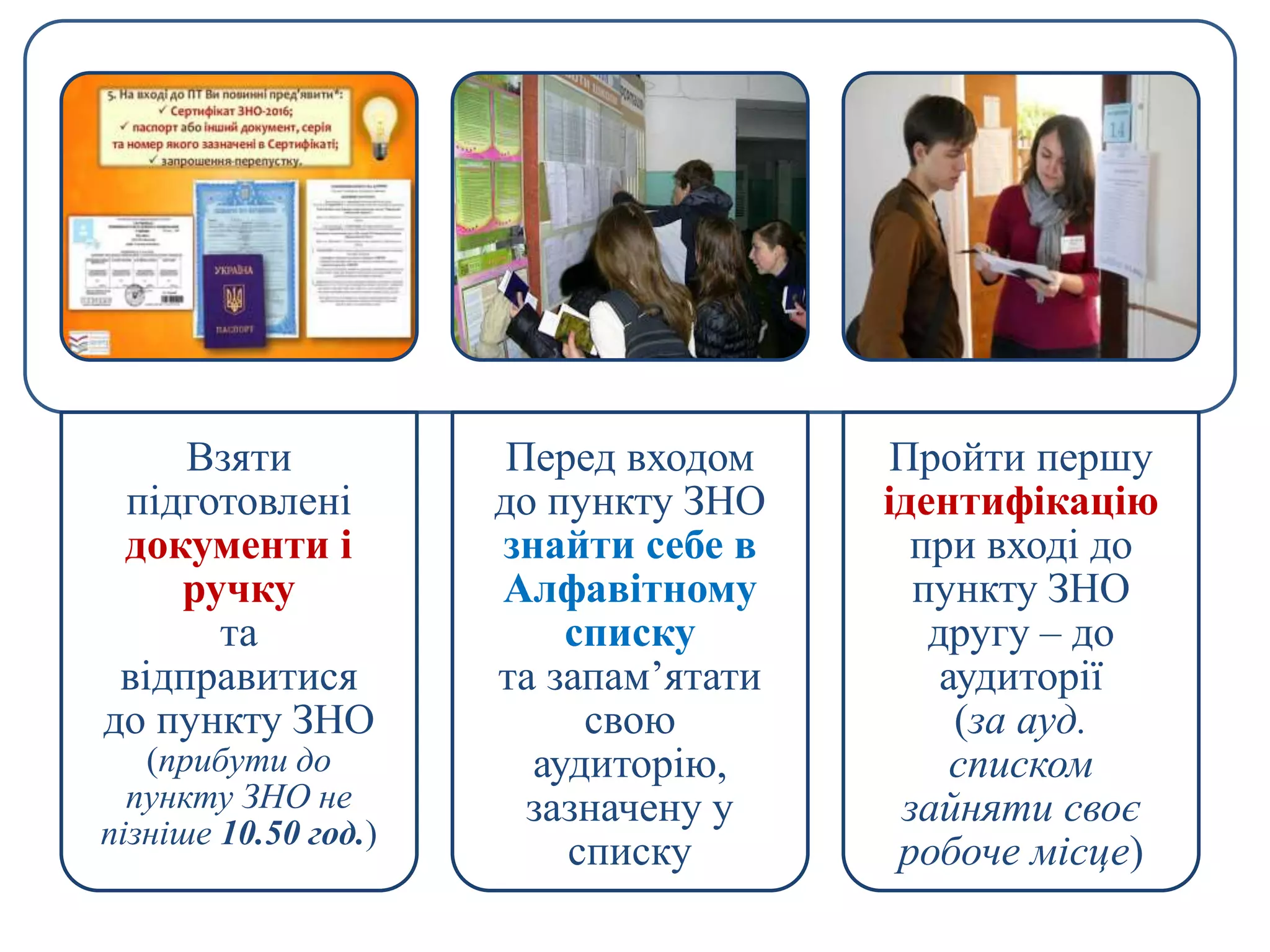 Взяти
підготовлені
документи і
ручку
та
відправитися
до пункту ЗНО
(прибути до
пункту ЗНО не
пізніше 10.50 год.)
Перед входом
до пункту ЗНО
знайти себе в
Алфавітному
списку
та запам’ятати
свою
аудиторію,
зазначену у
списку
Пройти першу
ідентифікацію
при вході до
пункту ЗНО
другу – до
аудиторії
(за ауд.
списком
зайняти своє
робоче місце)
 