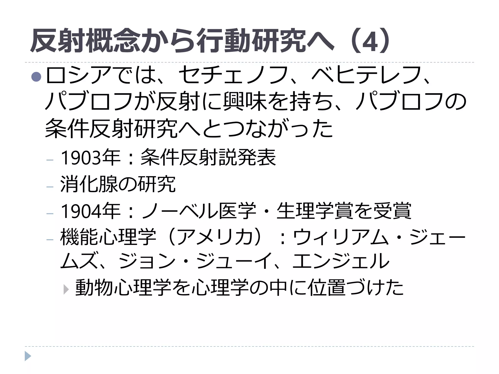 反射概念から行動研究へ（4）
ロシアでは、セチェノフ、ベヒテレフ、
パブロフが反射に興味を持ち、パブロフの
条件反射研究へとつながった
− 1903年：条件反射説発表
− 消化腺の研究
− 1904年：ノーベル医学・生理学賞を受賞
− 機能心理学（アメリカ）：ウィリアム・ジェー
ムズ、ジョン・ジューイ、エンジェル
 動物心理学を心理学の中に位置づけた
 