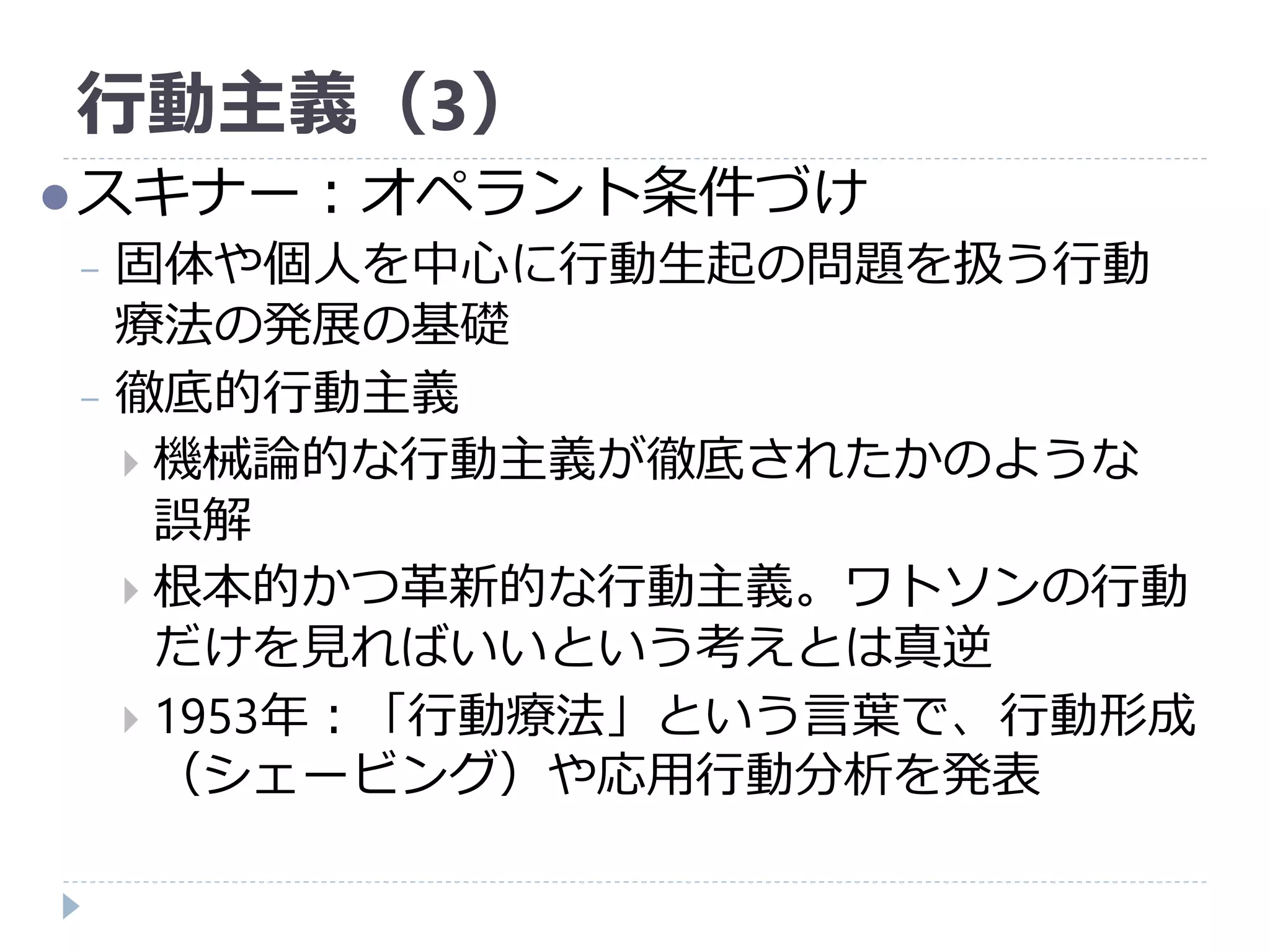 行動主義（3）
スキナー：オペラント条件づけ
− 固体や個人を中心に行動生起の問題を扱う行動
療法の発展の基礎
− 徹底的行動主義
 機械論的な行動主義が徹底されたかのような
誤解
 根本的かつ革新的な行動主義。ワトソンの行動
だけを見ればいいという考えとは真逆
 1953年：「行動療法」という言葉で、行動形成
（シェービング）や応用行動分析を発表
 