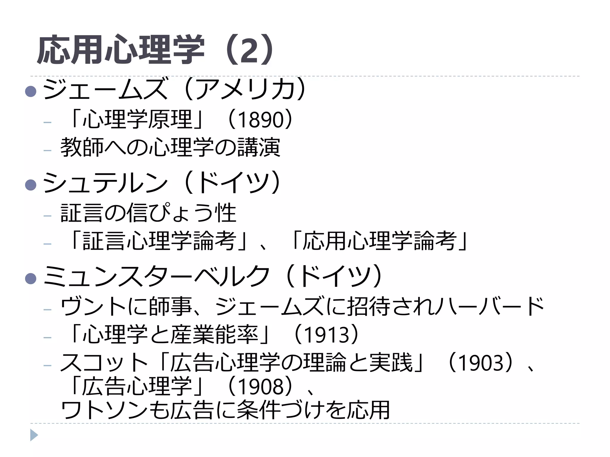 応用心理学（2）
 ジェームズ（アメリカ）
− 「心理学原理」（1890）
− 教師への心理学の講演
 シュテルン（ドイツ）
− 証言の信ぴょう性
− 「証言心理学論考」、「応用心理学論考」
 ミュンスターベルク（ドイツ）
− ヴントに師事、ジェームズに招待されハーバード
− 「心理学と産業能率」（1913）
− スコット「広告心理学の理論と実践」（1903）、
「広告心理学」（1908）、
ワトソンも広告に条件づけを応用
 