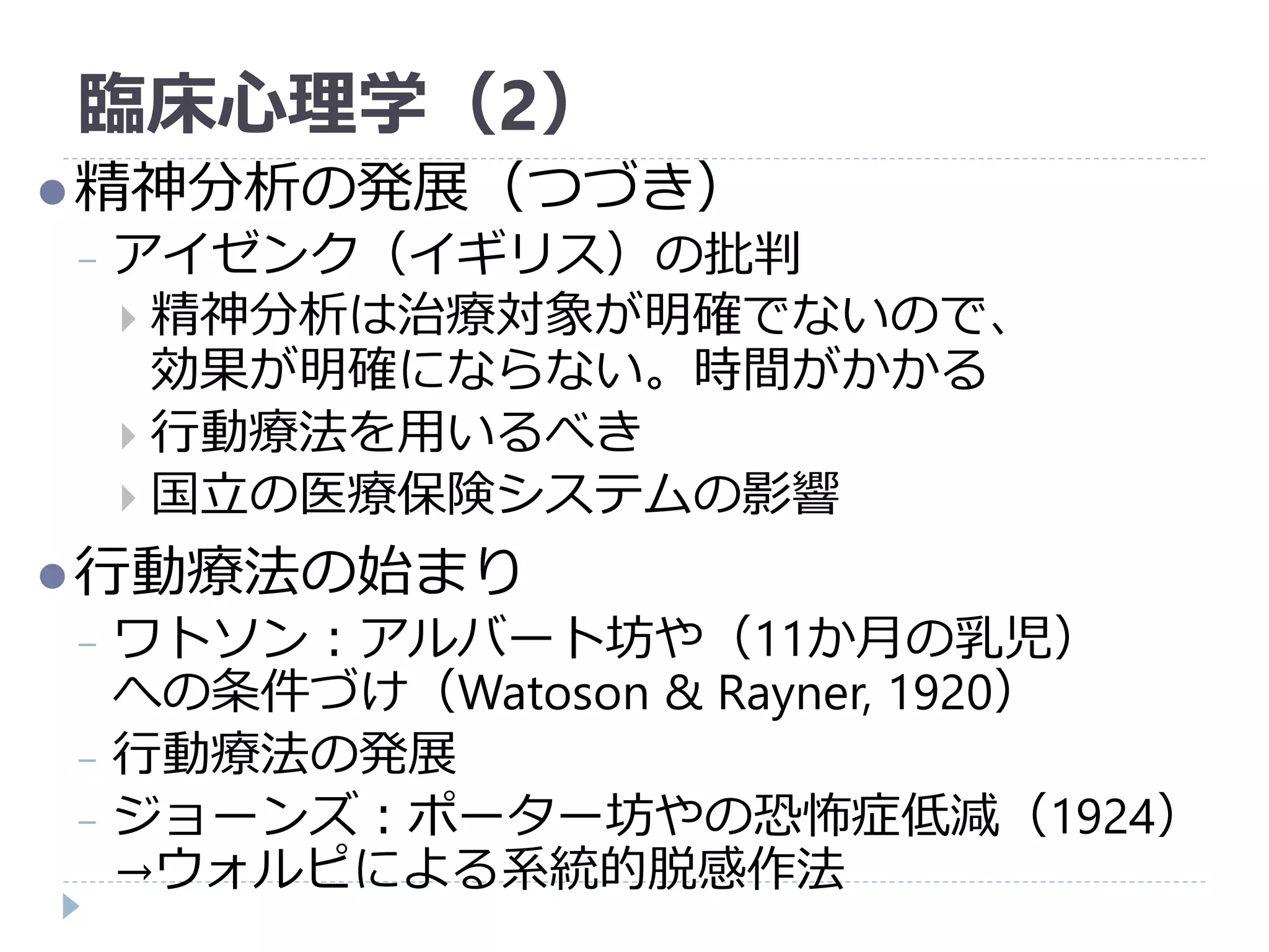 臨床心理学（2）
精神分析の発展（つづき）
− アイゼンク（イギリス）の批判
 精神分析は治療対象が明確でないので、
効果が明確にならない。時間がかかる
 行動療法を用いるべき
 国立の医療保険システムの影響
行動療法の始まり
− ワトソン：アルバート坊や（11か月の乳児）
への条件づけ（Watoson & Rayner, 1920）
− 行動療法の発展
− ジョーンズ：ポーター坊やの恐怖症低減（1924）
→ウォルピによる系統的脱感作法
 