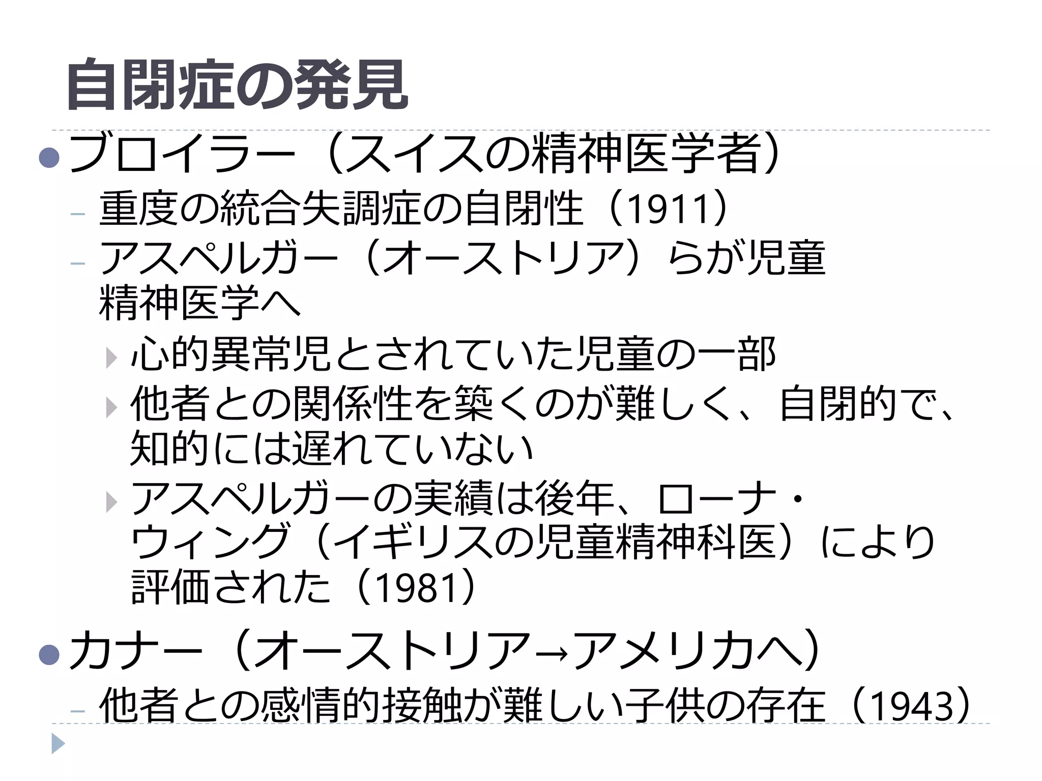 自閉症の発見
ブロイラー（スイスの精神医学者）
− 重度の統合失調症の自閉性（1911）
− アスペルガー（オーストリア）らが児童
精神医学へ
 心的異常児とされていた児童の一部
 他者との関係性を築くのが難しく、自閉的で、
知的には遅れていない
 アスペルガーの実績は後年、ローナ・
ウィング（イギリスの児童精神科医）により
評価された（1981）
カナー（オーストリア→アメリカへ）
− 他者との感情的接触が難しい子供の存在（1943）
 