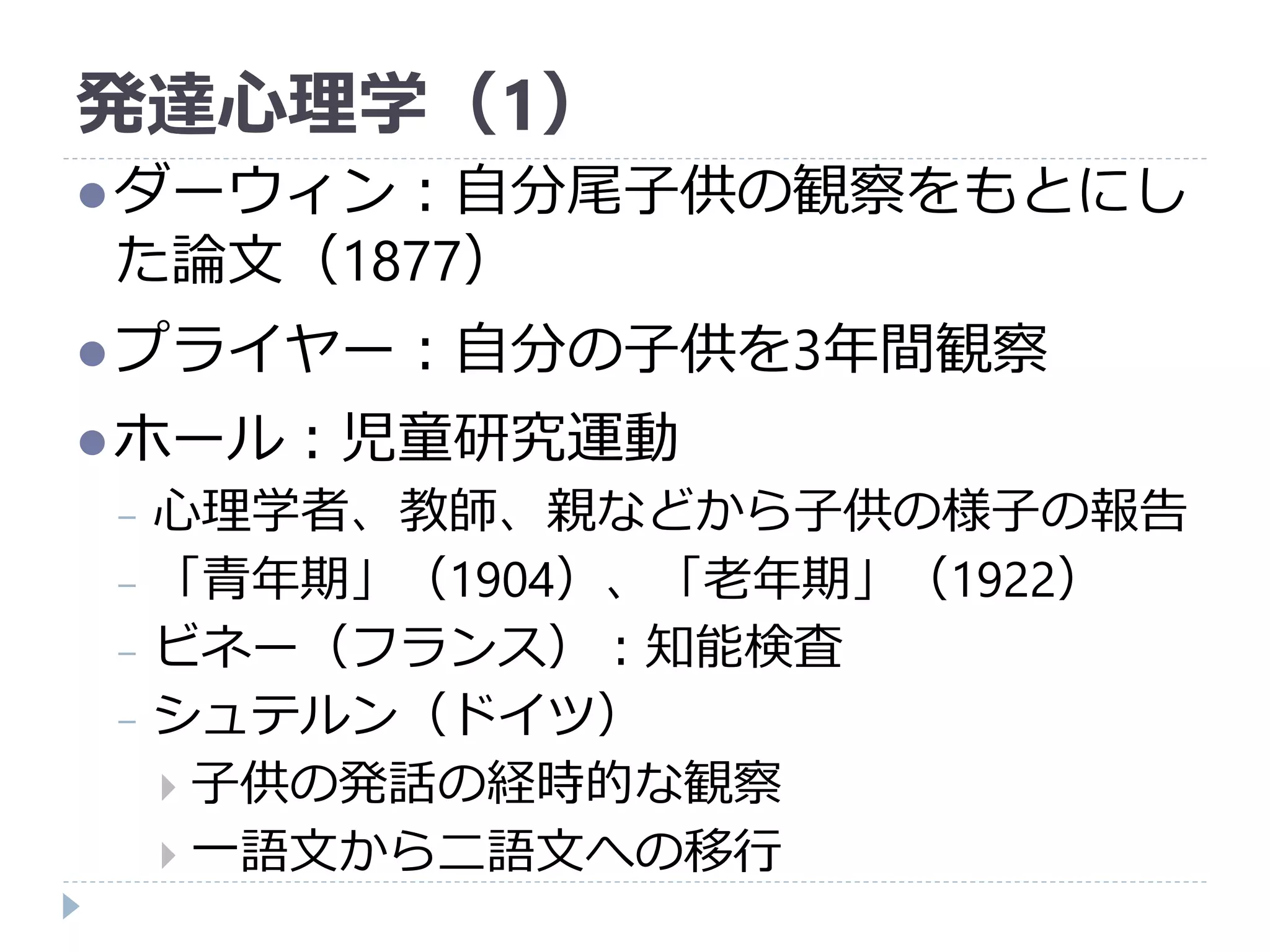 発達心理学（1）
ダーウィン：自分尾子供の観察をもとにし
た論文（1877）
プライヤー：自分の子供を3年間観察
ホール：児童研究運動
− 心理学者、教師、親などから子供の様子の報告
− 「青年期」（1904）、「老年期」（1922）
− ビネー（フランス）：知能検査
− シュテルン（ドイツ）
 子供の発話の経時的な観察
 一語文から二語文への移行
 