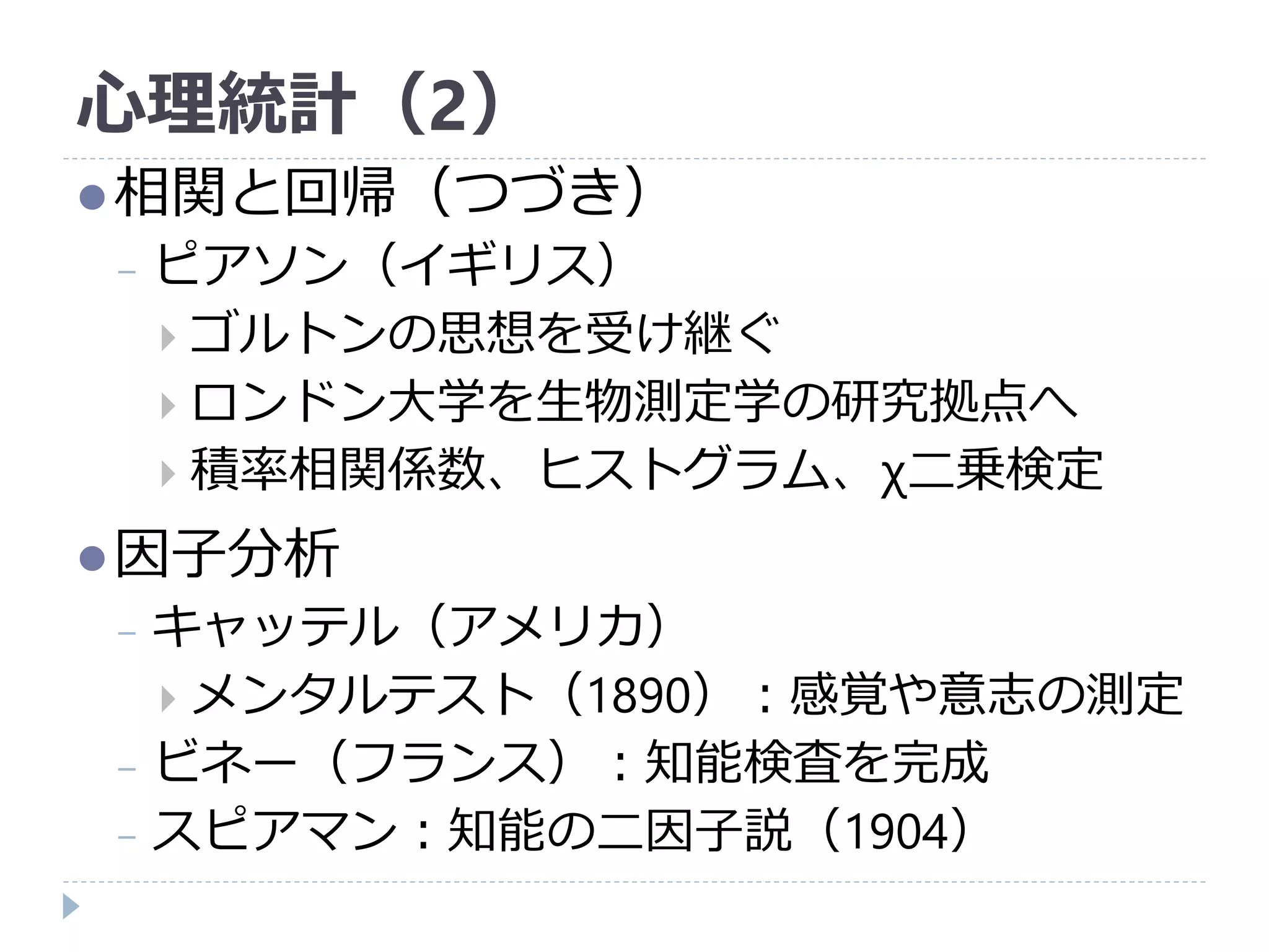 心理統計（2）
相関と回帰（つづき）
− ピアソン（イギリス）
 ゴルトンの思想を受け継ぐ
 ロンドン大学を生物測定学の研究拠点へ
 積率相関係数、ヒストグラム、χ二乗検定
因子分析
− キャッテル（アメリカ）
 メンタルテスト（1890）：感覚や意志の測定
− ビネー（フランス）：知能検査を完成
− スピアマン：知能の二因子説（1904）
 