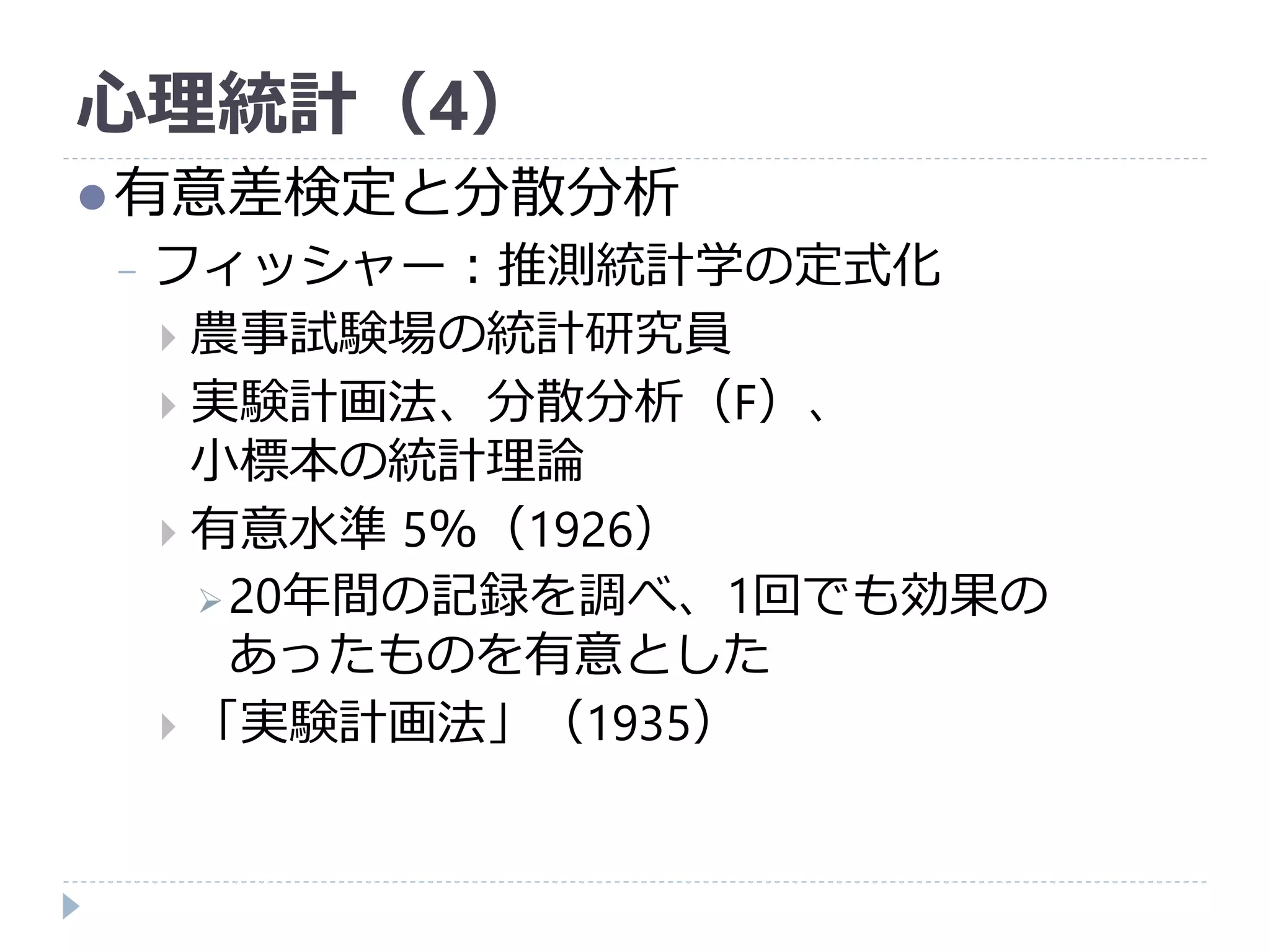 心理統計（4）
有意差検定と分散分析
− フィッシャー：推測統計学の定式化
 農事試験場の統計研究員
 実験計画法、分散分析（F）、
小標本の統計理論
 有意水準 5％（1926）
20年間の記録を調べ、1回でも効果の
あったものを有意とした
 「実験計画法」（1935）
 