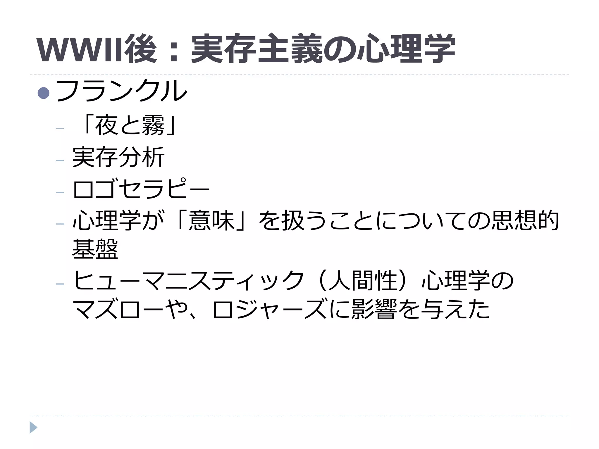 WWII後：実存主義の心理学
フランクル
− 「夜と霧」
− 実存分析
− ロゴセラピー
− 心理学が「意味」を扱うことについての思想的
基盤
− ヒューマニスティック（人間性）心理学の
マズローや、ロジャーズに影響を与えた
 