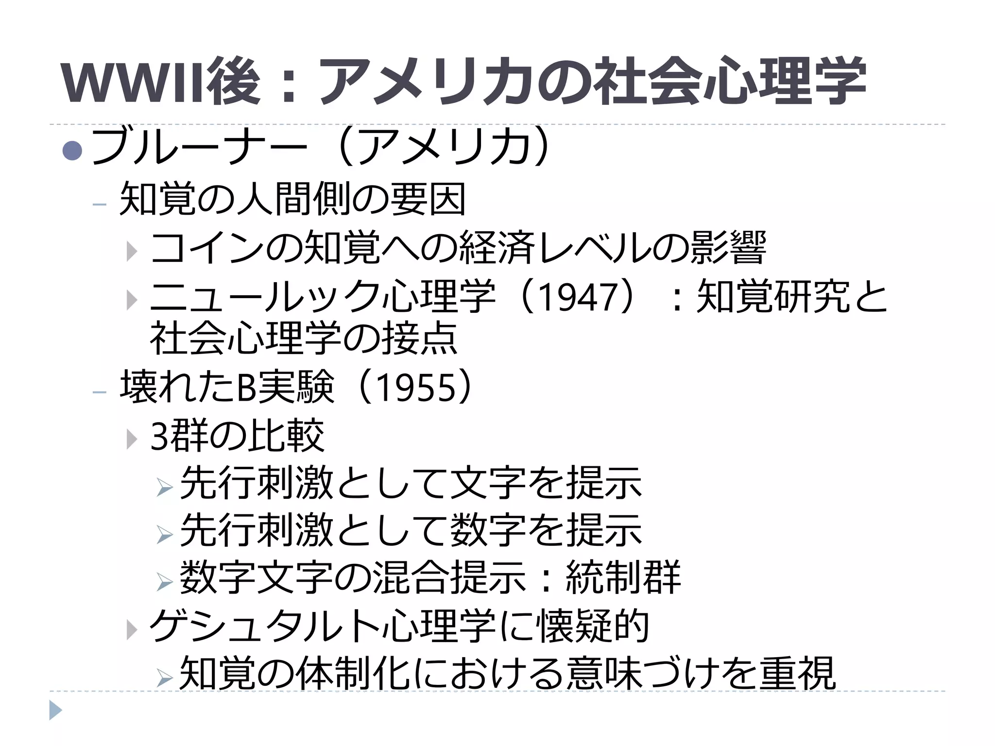WWII後：アメリカの社会心理学
ブルーナー（アメリカ）
− 知覚の人間側の要因
 コインの知覚への経済レベルの影響
 ニュールック心理学（1947）：知覚研究と
社会心理学の接点
− 壊れたB実験（1955）
 3群の比較
先行刺激として文字を提示
先行刺激として数字を提示
数字文字の混合提示：統制群
 ゲシュタルト心理学に懐疑的
知覚の体制化における意味づけを重視
 