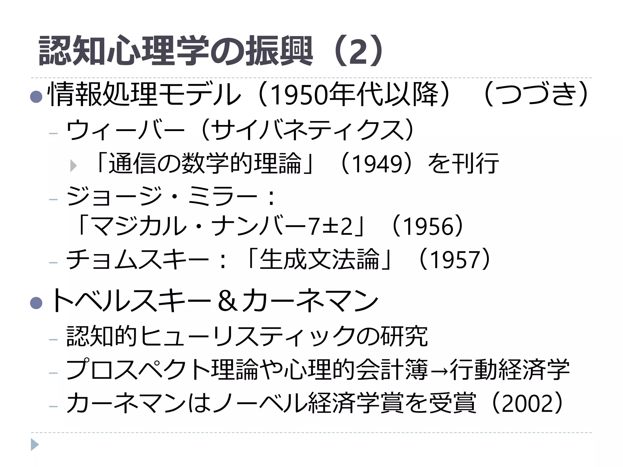 認知心理学の振興（2）
情報処理モデル（1950年代以降）（つづき）
− ウィーバー（サイバネティクス）
 「通信の数学的理論」（1949）を刊行
− ジョージ・ミラー：
「マジカル・ナンバー7±2」（1956）
− チョムスキー：「生成文法論」（1957）
トベルスキー＆カーネマン
− 認知的ヒューリスティックの研究
− プロスペクト理論や心理的会計簿→行動経済学
− カーネマンはノーベル経済学賞を受賞（2002）
 