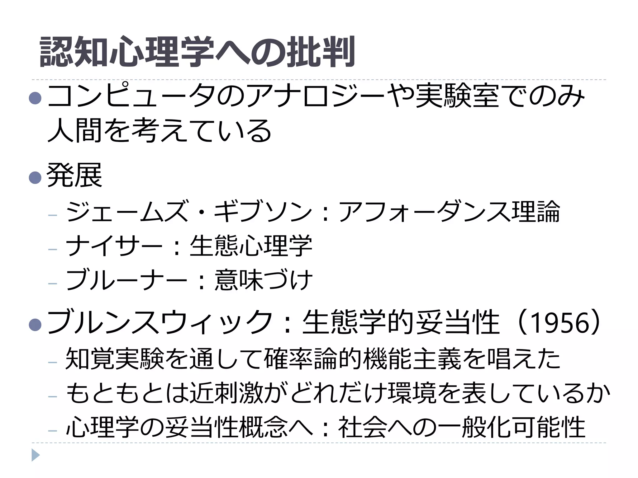 認知心理学への批判
コンピュータのアナロジーや実験室でのみ
人間を考えている
発展
− ジェームズ・ギブソン：アフォーダンス理論
− ナイサー：生態心理学
− ブルーナー：意味づけ
ブルンスウィック：生態学的妥当性（1956）
− 知覚実験を通して確率論的機能主義を唱えた
− もともとは近刺激がどれだけ環境を表しているか
− 心理学の妥当性概念へ：社会への一般化可能性
 