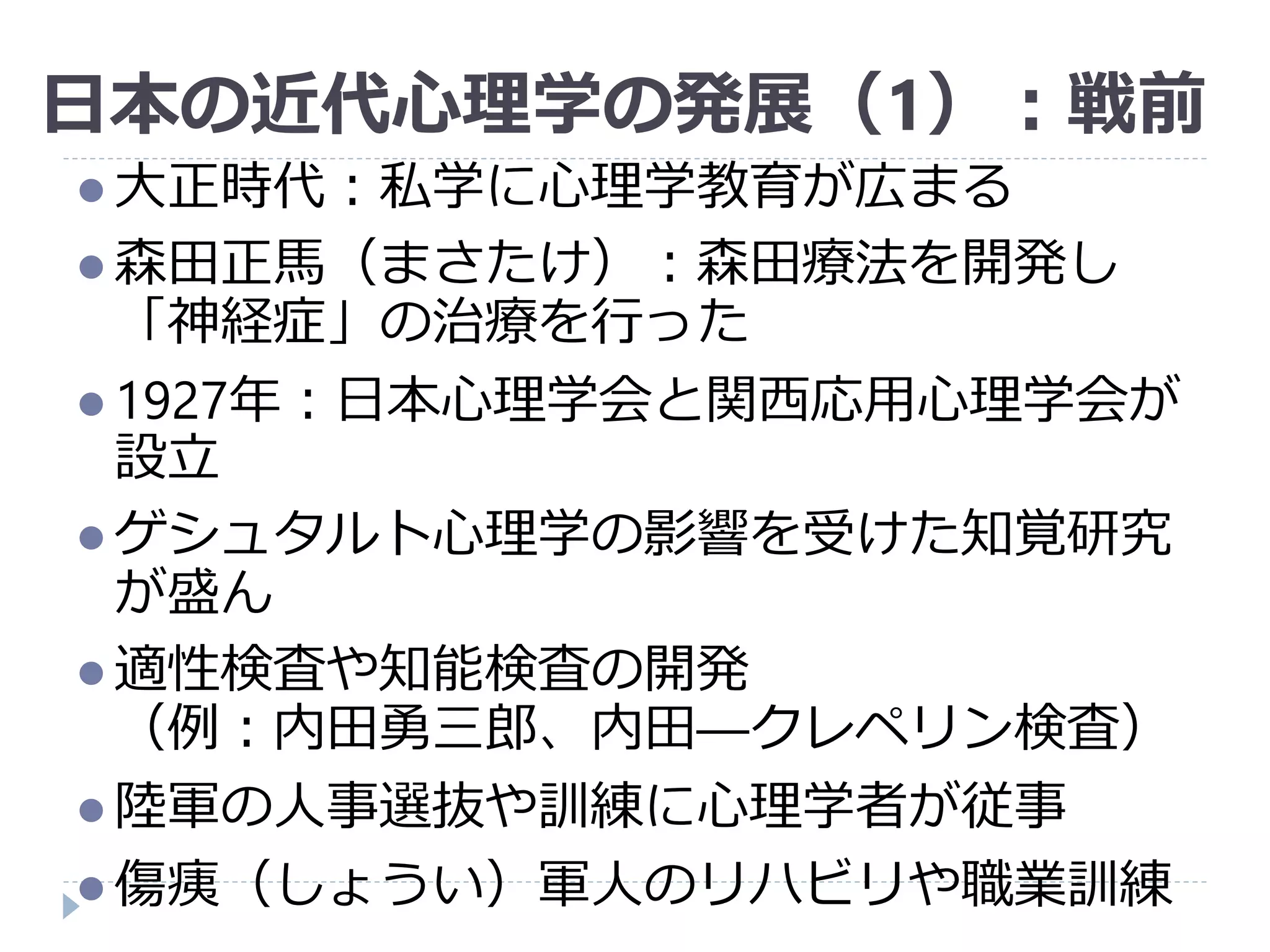 日本の近代心理学の発展（1）：戦前
 大正時代：私学に心理学教育が広まる
 森田正馬（まさたけ）：森田療法を開発し
「神経症」の治療を行った
 1927年：日本心理学会と関西応用心理学会が
設立
 ゲシュタルト心理学の影響を受けた知覚研究
が盛ん
 適性検査や知能検査の開発
（例：内田勇三郎、内田―クレペリン検査）
 陸軍の人事選抜や訓練に心理学者が従事
 傷痍（しょうい）軍人のリハビリや職業訓練
 