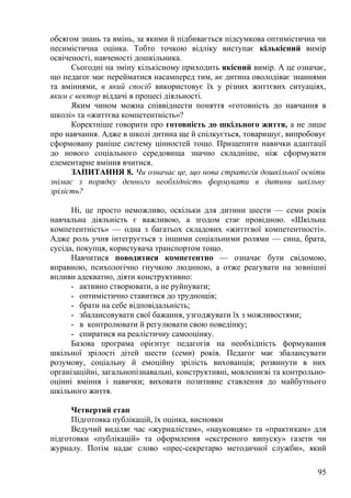 обсягом знань та вмінь, за якими й підбивається підсумкова оптимістична чи
песимістична оцінка. Тобто точкою відліку виступає кількісний вимір
освіченості, навченості дошкільника.
Сьогодні на зміну кількісному приходить якісний вимір. А це означає,
що педагог має перейматися насамперед тим, як дитина оволодіває знаннями
та вміннями, в який спосіб використовує їх у різних життєвих ситуаціях,
яким є вектор віддачі в процесі діяльності.
Яким чином можна співвіднести поняття «готовність до навчання в
школі» та «життєва компетентність»?
Коректніше говорити про готовність до шкільного життя, а не лише
про навчання. Адже в школі дитина ще й спілкується, товаришує, випробовує
сформовану раніше систему цінностей тощо. Прищепити навички адаптації
до нового соціального середовища значно складніше, ніж сформувати
елементарне вміння вчитися.
ЗАПИТАННЯ 8. Чи означає це, що нова стратегія дошкільної освіти
знімає з порядку денного необхідність формувати в дитини шкільну
зрілість?
Ні, це просто неможливо, оскільки для дитини шести — семи років
навчальна діяльність є важливою, а згодом стає провідною. «Шкільна
компетентність» — одна з багатьох складових «життєвої компетентності».
Адже роль учня інтегрується з іншими соціальними ролями — сина, брата,
сусіда, покупця, користувача транспортом тощо.
Навчитися поводитися компетентно — означає бути свідомою,
вправною, психологічно гнучкою людиною, а отже реагувати на зовнішні
впливи адекватно, діяти конструктивно:
- активно створювати, а не руйнувати;
- оптимістично ставитися до труднощів;
- брати на себе відповідальність;
- збалансовувати свої бажання, узгоджувати їх з можливостями;
- в контролювати й регулювати свою поведінку;
- спиратися на реалістичну самооцінку.
Базова програма орієнтує педагогів на необхідність формування
шкільної зрілості дітей шести (семи) років. Педагог має збалансувати
розумову, соціальну й емоційну зрілість вихованців; розвинути в них
організаційні, загальнопізнавальні, конструктивні, мовленнєві та контрольно-
оцінні вміння і навички; виховати позитивне ставлення до майбутнього
шкільного життя.
Четвертий етап
Підготовка публікацій, їх оцінка, висновки
Ведучий виділяє час «журналістам», «науковцям» та «практикам» для
підготовки «публікацій» та оформлення «екстреного випуску» газети чи
журналу. Потім надає слово «прес-секретарю методичної служби», який
95
 