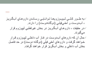 ...
‫به‬‫گـری‬‫آب‬ ‫داروهـاي‬ ‫رسـانـدن‬ ‫تـوانـایـي‬ ‫هـا‬‫لـیـپــوزوم‬ ‫كـلــي‬ ‫طــور‬‫ـز‬
‫فیلـي‬‫آمفـي‬ ‫و‬ ‫دوسـت‬‫آب‬ ،(‫دوست‬‫دوگانه‬)‫دارند‬ ‫را‬.
‫در‬‫قر‬ ‫لیپوزوم‬ ‫غیرقطبي‬ ‫بخش‬ ‫در‬ ‫گـریـز‬‫آب‬ ‫داروهـاي‬ ، ‫حقیقت‬‫ار‬
‫گیرند‬‫مي‬.
‫حال‬‫قـرار‬ ‫لیپـوزوم‬ ‫داخلـي‬ ‫آب‬ ‫فـاز‬ ‫در‬ ‫دوسـت‬‫آب‬ ‫داروهاي‬ ‫كه‬ ‫آن‬
‫فیلي‬ ‫آمفي‬ ‫داروهاي‬ ‫و‬ ‫گرفت‬ ‫خـواهند‬(‫دوست‬ ‫دوگانه‬)‫فاص‬ ‫حد‬ ‫در‬‫ل‬
‫گرفت‬ ‫خواهند‬ ‫قرار‬ ‫گریز‬‫آب‬ ‫بخش‬ ‫و‬ ‫داخلي‬ ‫آب‬ ‫بخش‬.
 