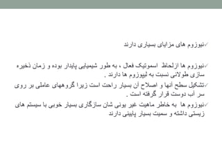 ‫نیوزوم‬‫دارند‬ ‫بسیاری‬ ‫مزایای‬ ‫های‬
‫نیوزوم‬‫ازلحاظ‬ ‫ها‬‫ذ‬ ‫زمان‬ ‫و‬ ‫بوده‬ ‫پایدار‬ ‫شیمیایی‬ ‫طور‬ ‫به‬ ، ‫فعال‬ ‫اسموتیک‬‫خیره‬
‫دارند‬ ‫ها‬ ‫لیپوزوم‬ ‫به‬ ‫نسبت‬ ‫طوالنی‬ ‫سازی‬.
‫تشکیل‬‫ر‬ ‫بر‬ ‫عاملی‬ ‫گروههای‬ ‫زیرا‬ ‫است‬ ‫راحت‬ ‫بسیار‬ ‫آن‬ ‫اصالح‬ ‫و‬ ‫آنها‬ ‫سطح‬‫وی‬
‫است‬ ‫گرفته‬ ‫قرار‬ ‫دوست‬ ‫آب‬ ‫سر‬.
‫نیوزوم‬‫ها‬‫سیس‬ ‫با‬ ‫خوبی‬ ‫بسیار‬ ‫سازگاری‬ ‫شان‬ ‫یونی‬ ‫غیر‬ ‫ماهیت‬ ‫خاطر‬ ‫به‬‫های‬ ‫تم‬
‫دارند‬ ‫پایینی‬ ‫بسیار‬ ‫سمیت‬ ‫و‬ ‫داشته‬ ‫زیستی‬
 