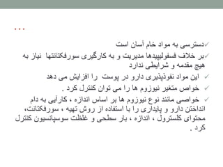 …
‫است‬ ‫آسان‬ ‫خام‬ ‫مواد‬ ‫به‬ ‫دسترسی‬
‫سورفکتان‬ ‫کارگیری‬ ‫به‬ ‫و‬ ‫مدیریت‬ ‫فسفولیپیدها‬ ‫خالف‬ ‫بر‬‫تها‬‫به‬ ‫نیاز‬
‫ندارد‬ ‫شرایطی‬ ‫و‬ ‫مقدمه‬ ‫هیچ‬
‫پوست‬ ‫در‬ ‫دارو‬ ‫نفوذپذیری‬ ‫مواد‬ ‫این‬‫دهد‬ ‫می‬ ‫افزایش‬ ‫را‬
‫کرد‬ ‫کنترل‬ ‫توان‬ ‫می‬ ‫را‬ ‫ها‬ ‫نیوزوم‬ ‫متغیر‬ ‫خواص‬.
‫دام‬ ‫به‬ ‫کارآیی‬ ، ‫اندازه‬ ‫اساس‬ ‫بر‬ ‫ها‬ ‫نیوزوم‬ ‫نوع‬ ‫مانند‬ ‫خواصی‬
‫سورفکت‬ ، ‫تهیه‬ ‫روش‬ ‫از‬ ‫استفاده‬ ‫با‬ ‫را‬ ‫پایداری‬ ‫و‬ ‫دارو‬ ‫انداختن‬،‫انت‬
‫سوسپانسیون‬ ‫غلظت‬ ‫و‬ ‫سطحی‬ ‫بار‬ ، ‫اندازه‬ ، ‫کلسترول‬ ‫محتوای‬‫کنترل‬
‫کرد‬.
 