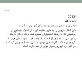…
2013
Alipour
‫آوردند‬ ‫در‬ ‫لیپوزوم‬ ‫شکل‬ ‫به‬ ‫را‬ ‫سیستئین‬ ‫استیل‬ ‫ان‬ ‫داروی‬
‫ای‬ ‫مقایسه‬ ‫طور‬ ‫به‬ ‫را‬ ‫دارویی‬ ‫شکل‬ ‫این‬‫سیستئی‬ ‫استیل‬ ‫ان‬ ‫با‬‫در‬ ‫ن‬
‫گ‬ ‫کار‬ ‫به‬ ‫بودند‬ ‫شده‬ ‫مسموم‬ ‫استامینوفن‬ ‫وسیله‬ ‫به‬ ‫که‬ ‫موشهایی‬‫رفتند‬
‫خو‬ ‫های‬ ‫نمونه‬ ‫و‬ ‫کبد‬ ‫بافت‬ ‫از‬ ‫شده‬ ‫گرفته‬ ‫های‬ ‫نمونه‬ ‫بررسی‬ ‫با‬‫از‬ ‫نی‬
‫شده‬ ‫لود‬ ‫داروی‬ ‫که‬ ‫دادند‬ ‫نشان‬ ، ‫موشها‬ ‫ی‬ ‫شده‬ ‫کار‬ ‫مختلف‬ ‫گروههای‬
‫است‬ ‫کرده‬ ‫عمل‬ ‫تر‬ ‫موثر‬ ‫بسیار‬ ‫لیپوزوم‬ ‫ذره‬ ‫نانو‬ ‫در‬
 