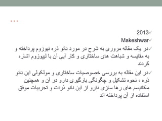 …
2013
Makeshwar
‫و‬ ‫پرداخته‬ ‫نیوزوم‬ ‫ذره‬ ‫نانو‬ ‫مورد‬ ‫در‬ ‫شرح‬ ‫به‬ ‫مروری‬ ‫مقاله‬ ‫یک‬ ‫در‬
‫اشا‬ ‫لیپوزوم‬ ‫با‬ ‫آن‬ ‫آیی‬ ‫کار‬ ‫و‬ ‫ساختاری‬ ‫های‬ ‫شباهت‬ ‫و‬ ‫مقایسه‬ ‫به‬‫ره‬
‫کردند‬
‫ن‬ ‫این‬ ‫مولکولی‬ ‫و‬ ‫ساختاری‬ ‫خصوصیات‬ ‫بررسی‬ ‫به‬ ‫مقاله‬ ‫این‬ ‫در‬‫انو‬
‫همچنین‬ ‫و‬ ‫آن‬ ‫در‬ ‫دارو‬ ‫بارگیری‬ ‫چگونگی‬ ‫و‬ ‫تشکیل‬ ‫نحوه‬ ، ‫ذره‬
‫موفق‬ ‫تجربیات‬ ‫و‬ ‫ذرات‬ ‫نانو‬ ‫این‬ ‫از‬ ‫دارو‬ ‫سازی‬ ‫رها‬ ‫های‬ ‫مکانیسم‬
‫اند‬ ‫پرداخته‬ ‫آن‬ ‫از‬ ‫استفاده‬
 