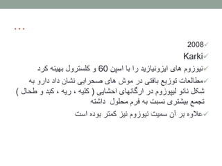 …
2008
Karki
‫اسپن‬ ‫با‬ ‫را‬ ‫ایزونیازید‬ ‫های‬ ‫نیوزوم‬60‫کرد‬ ‫بهینه‬ ‫کلسترول‬ ‫و‬
‫به‬ ‫دارو‬ ‫داد‬ ‫نشان‬ ‫صحرایی‬ ‫های‬ ‫موش‬ ‫در‬ ‫بافتی‬ ‫توزیع‬ ‫مطالعات‬
‫احشایی‬ ‫ارگانهای‬ ‫در‬ ‫لیپوزوم‬ ‫نانو‬ ‫شکل‬(‫ط‬ ‫و‬ ‫کبد‬ ، ‫ریه‬ ، ‫کلیه‬‫حال‬)
‫داشته‬ ‫محلول‬ ‫فرم‬ ‫به‬ ‫نسبت‬ ‫بیشتری‬ ‫تجمع‬
‫است‬ ‫بوده‬ ‫کمتر‬ ‫نیز‬ ‫نیوزوم‬ ‫سمیت‬ ‫آن‬ ‫بر‬ ‫عالوه‬
 