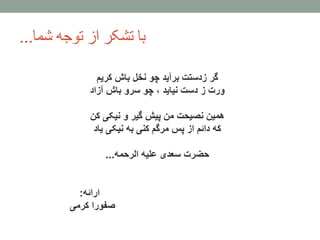 ‫شما‬ ‫توجه‬ ‫از‬ ‫تشکر‬ ‫با‬...
‫گر‬‫باش‬ ‫نخل‬ ‫چو‬ ‫برآید‬ ‫زدستت‬‫کریم‬
‫ورت‬‫آزاد‬ ‫باش‬ ‫سرو‬ ‫چو‬ ، ‫نیاید‬ ‫دست‬ ‫ز‬
‫کن‬ ‫نیکی‬ ‫و‬ ‫گیر‬ ‫پیش‬ ‫من‬ ‫نصیحت‬ ‫همین‬
‫یاد‬ ‫نیکی‬ ‫به‬ ‫کنی‬ ‫مرگم‬ ‫پس‬ ‫از‬ ‫دائم‬ ‫که‬
‫حضرت‬‫الرحمه‬ ‫علیه‬ ‫سعدی‬...
‫ارائه‬:
‫کرمی‬ ‫صفورا‬
 