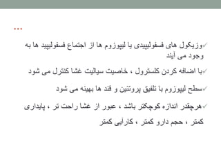 ...
‫فسفولی‬ ‫اجتماع‬ ‫از‬ ‫ها‬ ‫لیپوزوم‬ ‫یا‬ ‫فسفولیپیدی‬ ‫های‬ ‫وزیکول‬‫به‬ ‫ها‬ ‫پید‬
‫آیند‬ ‫می‬ ‫وجود‬
‫می‬ ‫کنترل‬ ‫غشا‬ ‫سیالیت‬ ‫خاصیت‬ ، ‫کلسترول‬ ‫کردن‬ ‫اضافه‬ ‫با‬‫شود‬
‫شود‬ ‫می‬ ‫بهینه‬ ‫ها‬ ‫قند‬ ‫و‬ ‫پروتئین‬ ‫تلفیق‬ ‫با‬ ‫لیپوزوم‬ ‫سطح‬
‫پایداری‬ ، ‫تر‬ ‫راحت‬ ‫غشا‬ ‫از‬ ‫عبور‬ ، ‫باشد‬ ‫کوچکتر‬ ‫اندازه‬ ‫هرچقدر‬
‫کمتر‬ ‫کارآیی‬ ، ‫کمتر‬ ‫دارو‬ ‫حجم‬ ، ‫کمتر‬
 