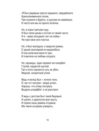 10
- Я был рядовым триста седьмого, гвардейского	
Краснознаменного полка, 	
Там служили и буряты, и русские из семейских, 	
И часто ели мы из одного котелка. 	
	
Но, в сорок третьем году, 	
Я был легко ранен и отстал от своей части, 	
И я - через пятьдесят лет не пойму - 	
На горе свое или счастье. 	
	
Но, я был молодым, и закрутил роман, 	
С одной санитаркой из медсанбата, 	
И она излечила меня от ран, 	
И ответила на любовь солдата. 	
	
Но, однажды, один сержант ее оскорбил 	
Глупой, сердитой шуткой, 	
Так я этого сержанта чуть не убил, 	
Медной, солдатской уткой. 	
	
Ведь я молод был – хотело тело, 	
Я, как тот пострел - везде успел, 	
Хорошо, что этому пострелу 	
Выдали штрафбат, а не расстрел. 	
	
Я ведь с детства был такой бедовый, 	
И шалил, и дрался во всю прыть, 	
И порою лишь ремень отцовый, 	
Мог меня на время усмирить. 	
	
 