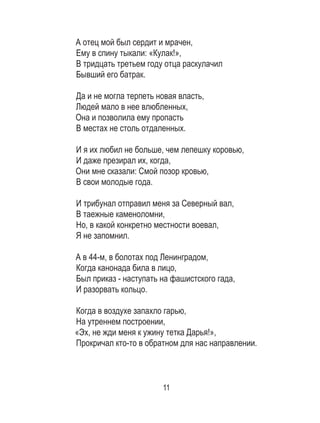 11
А отец мой был сердит и мрачен, 	
Ему в спину тыкали: «Кулак!», 	
В тридцать третьем году отца раскулачил 	
Бывший его батрак. 	
	
Да и не могла терпеть новая власть, 	
Людей мало в нее влюбленных, 	
Она и позволила ему пропасть 	
В местах не столь отдаленных. 	
	
И я их любил не больше, чем лепешку коровью, 	
И даже презирал их, когда, 	
Они мне сказали: Смой позор кровью, 	
В свои молодые года. 	
	
И трибунал отправил меня за Северный вал, 	
В таежные каменоломни, 	
Но, в какой конкретно местности воевал, 	
Я не запомнил. 	
	
А в 44-м, в болотах под Ленинградом, 	
Когда канонада била в лицо, 	
Был приказ - наступать на фашистского гада, 	
И разорвать кольцо. 	
	
Когда в воздухе запахло гарью, 	
На утреннем построении, 	
«Эх, не жди меня к ужину тетка Дарья!», 	
Прокричал кто-то в обратном для нас направлении.	
	
 