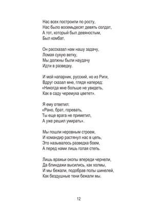 12
Нас всех построили по росту, 	
Нас было восемьдесят девять солдат, 	
А тот, который был девяностым, 	
Был комбат. 	
	
Он рассказал нам нашу задачу, 	
Ломая сухую ветку, 	
Мы должны были наудачу 	
Идти в разведку. 	
	
И мой напарник, русский, но из Риги, 	
Вдруг сказал мне, глядя наперед: 	
«Никогда мне больше не увидеть, 	
Как в саду черемуха цветет». 	
	
Я ему ответил: 	
«Рано, брат, горевать, 	
Ты еще врага не приметил, 	
А уже решил умирать». 	
	
Мы пошли неровным строем, 	
И командир растянул нас в цепь, 	
Это называлось разведка боем, 	
А перед нами лишь голая степь. 	
	
Лишь вражьи окопы впереди чернели, 	
Да блиндажи высились, как холмы, 	
И мы бежали, подобрав полы шинелей,	
Как бездушные тени бежали мы. 	
	
	
 