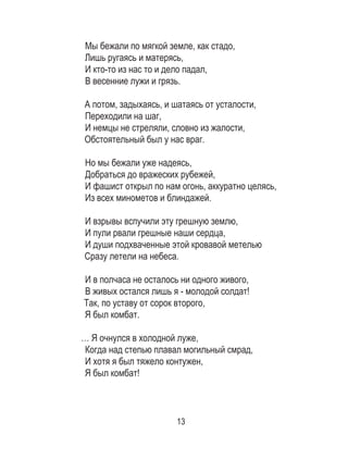 13
Мы бежали по мягкой земле, как стадо, 	
Лишь ругаясь и матерясь, 	
И кто-то из нас то и дело падал, 	
В весенние лужи и грязь. 	
	
А потом, задыхаясь, и шатаясь от усталости, 	
Переходили на шаг, 	
И немцы не стреляли, словно из жалости, 	
Обстоятельный был у нас враг. 	
	
Но мы бежали уже надеясь, 	
Добраться до вражеских рубежей, 	
И фашист открыл по нам огонь, аккуратно целясь,	
Из всех минометов и блиндажей. 	
	
И взрывы вспучили эту грешную землю, 	
И пули рвали грешные наши сердца, 	
И души подхваченные этой кровавой метелью 	
Сразу летели на небеса. 	
	
И в полчаса не осталось ни одного живого, 	
В живых остался лишь я - молодой солдат! 	
Так, по уставу от сорок второго, 	
Я был комбат. 	
… Я очнулся в холодной луже, 	
Когда над степью плавал могильный смрад, 	
И хотя я был тяжело контужен, 	
Я был комбат! 	
	
 