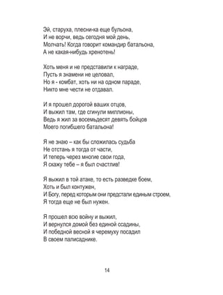 14
Эй, старуха, плесни-ка еще бульона, 	
И не ворчи, ведь сегодня мой день, 	
Молчать! Когда говорит командир батальона, 	
А не какая-нибудь хренотень! 	
	
Хоть меня и не представили к награде, 	
Пусть я знамени не целовал, 	
Но я - комбат, хоть ни на одном параде, 	
Никто мне чести не отдавал. 	
	
И я прошел дорогой ваших отцов, 	
И выжил там, где сгинули миллионы, 	
Ведь я жил за восемьдесят девять бойцов 	
Моего погибшего батальона! 	
	
Я не знаю – как бы сложилась судьба 	
Не отстань я тогда от части, 	
И теперь через многие свои года, 	
Я скажу тебе – я был счастлив! 	
	
Я выжил в той атаке, то есть разведке боем, 	
Хоть и был контужен, 	
И Богу, перед которым они предстали единым строем,	
Я тогда еще не был нужен. 	
	
Я прошел всю войну и выжил, 	
И вернулся домой без единой ссадины, 	
И победной весной я черемуху посадил 	
В своем палисаднике. 	
	
 