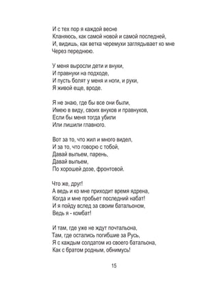 15
И с тех пор я каждой весне	
Кланяюсь, как самой новой и самой последней, 	
И, видишь, как ветка черемухи заглядывает ко мне	
Через переднюю. 	
	
У меня выросли дети и внуки, 	
И правнуки на подходе, 	
И пусть болят у меня и ноги, и руки, 	
Я живой еще, вроде. 	
	
Я не знаю, где бы все они были, 	
Имею в виду, своих внуков и правнуков, 	
Если бы меня тогда убили 	
Или лишили главного. 	
	
Вот за то, что жил и много видел, 	
И за то, что говорю с тобой, 	
Давай выпьем, парень, 	
Давай выпьем, 	
По хорошей дозе, фронтовой. 	
	
Что же, друг! 	
А ведь и ко мне приходит время ядрена, 	
Когда и мне пробьет последний набат! 	
И я пойду вслед за своим батальоном, 	
Ведь я - комбат! 	
	
И там, где уже не ждут почтальона, 	
Там, где остались погибшие за Русь, 	
Я с каждым солдатом из своего батальона, 	
Как с братом родным, обнимусь!
 