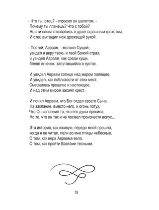 18
- Что ты, отец? - спросил он шепотом, -
Почему ты плачешь? Что с тобой?
Но эти слова отозвались в душе страшным грохотом,
И отец вытащил нож дрожащей рукой.
- Постой, Авраам, - молвил Сущий,-
увидел я веру твою, и твой Божий страх,
и увидел Авраам, как среди кущи,
блеял ягненок, запутавшийся в кустах.
И увидел Авраам солнце над миром палящее,
И увидел, как поблизости от этих мест,
Смешалось прошлое и настоящее,
И над этим миром засиял крест.
И понял Авраам, что Бог отдал своего Сына,
На заклание, вместо него, и огонь потух,
Что Он исполнил то, что его душа просила,
Но то, что он так и не посмел произнести вслух...
Эта история, как вживую, передо мной прошла,
когда я ее читал, пели во мне птицы небесные,
О том, как вера Авраама вела,
О том, как пройти Вратами тесными.
 