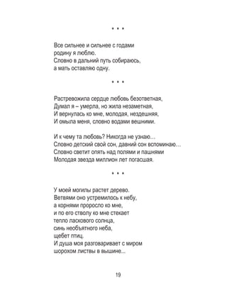 19
* * *
Все сильнее и сильнее с годами
родину я люблю.
Словно в дальний путь собираюсь,
а мать оставляю одну.
* * *
Растревожила сердце любовь безответная,
Думал я – умерла, но жила незаметная,
И вернулась ко мне, молодая, нездешняя,
И омыла меня, словно водами вешними.
И к чему та любовь? Никогда не узнаю…
Словно детский свой сон, давний сон вспоминаю…
Словно светит опять над полями и пашнями
Молодая звезда миллион лет погасшая.
* * *
У моей могилы растет дерево.
Ветвями оно устремилось к небу,
а корнями проросло ко мне,
и по его стволу ко мне стекает
тепло ласкового солнца,
синь необъятного неба,
щебет птиц.
И душа моя разговаривает с миром
шорохом листвы в вышине...
 