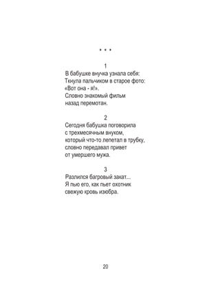 20
* * *
1
В бабушке внучка узнала себя: 	
Ткнула пальчиком в старое фото:	
«Вот она - я!». 	
Словно знакомый фильм 	
назад перемотан. 	
2
Сегодня бабушка поговорила 	
с трехмесячным внуком, 	
который что-то лепетал в трубку,	
словно передавал привет 	
от умершего мужа. 	
3
Разлился багровый закат... 	
Я пью его, как пьет охотник 	
свежую кровь изюбра. 	
 