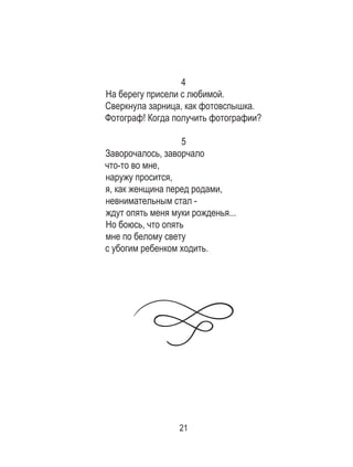 21
4
На берегу присели с любимой. 	
Сверкнула зарница, как фотовспышка. 	
Фотограф! Когда получить фотографии?	
5
Заворочалось, заворчало 	
что-то во мне, 	
наружу просится, 	
я, как женщина перед родами, 	
невнимательным стал - 	
ждут опять меня муки рожденья... 	
Но боюсь, что опять 	
мне по белому свету 	
с убогим ребенком ходить.
 