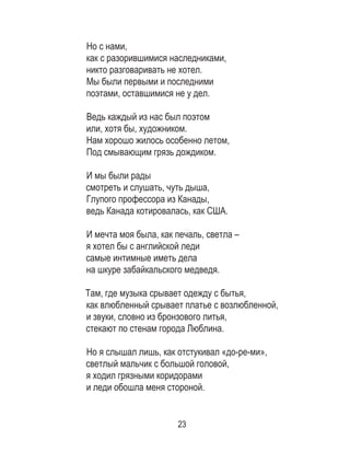 23
Но с нами, 	
как с разорившимися наследниками, 	
никто разговаривать не хотел. 	
Мы были первыми и последними 	
поэтами, оставшимися не у дел. 	
	
Ведь каждый из нас был поэтом 	
или, хотя бы, художником. 	
Нам хорошо жилось особенно летом, 	
Под смывающим грязь дождиком. 	
	
И мы были рады 	
смотреть и слушать, чуть дыша, 	
Глупого профессора из Канады, 	
ведь Канада котировалась, как США. 	
	
И мечта моя была, как печаль, светла – 	
я хотел бы с английской леди 	
самые интимные иметь дела 	
на шкуре забайкальского медведя. 	
	
Там, где музыка срывает одежду с бытья, 	
как влюбленный срывает платье с возлюбленной,	
и звуки, словно из бронзового литья, 	
стекают по стенам города Люблина. 	
	
Но я слышал лишь, как отстукивал «до-ре-ми», 	
светлый мальчик с большой головой, 	
я ходил грязными коридорами 	
и леди обошла меня стороной. 	
	
 